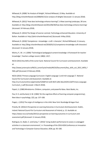 Millwood, R. (2008) ‘An Analysis of Delight’, Richard Millwood, 15 May. Available at:
http://blog.richardmillwood.net/2008/05/15/an-analysis-of-delight/ (Accessed: 11 January 2018).
Millwood, R. (2012) ‘How does technology enhance learning?’, A New Learning Landscape, 30 June.
Available at: http://blog.richardmillwood.net/2012/06/30/how-does-technology-enhance-learning/
(Accessed: 14 February 2018).
Millwood, R. (2014) The Design of Learner-centred, Technology-enhanced Education. University of
Bolton. Available at: http://phd.richardmillwood.net/ (Accessed: 4 May 2016).
Millwood, R. (2018) ‘Competence = knowledge + craft + character’, Richard Millwood, 11 January.
Available at: http://blog.richardmillwood.net/2018/01/11/competence-knowledge-craft-character/
(Accessed: 11 January 2018).
Mishra, P., M. J. K. (2006) ‘Technological pedagogical content knowledge: A framework for teacher
knowledge’, Teachers college record, 108(6): 1017.
NCCA (2012) Key Skills of the Junior Cycle. National Council for Curriculum and Assessment. Available
at:
http://www.juniorcycle.ie/NCCA_JuniorCycle/media/NCCA/Documents/key_skills_oct_2012_WEB_F
INAL.pdf (Accessed: 8 February 2018).
NCCA (2016) ‘Primary Language Curriculum: English Language 1 and Irish Language 2’. National
Council for Curriculum and Assessment. Available at:
http://curriculumonline.ie/getmedia/524b871d-1e20-461f-a28c-bbca5424112d/Primary-Language-
Curriculum_1.pdf (Accessed: 1 March 2018).
Papert, S. (1980) Mindstorms: Children, computers, and powerful ideas. Basic Books, Inc.
Pea, R. D. and Kurland, D. M. (1984) ‘On the cognitive effects of learning computer programming’,
New ideas in psychology, 2(2), pp. 137–168.
Piaget, J. (1953) The origin of intelligence in the child. New York: Routledge & Kegan Paul.
Priestly, M. (2016) A Perspective on Learning Outcomes in Curriculum And Assessment. Dublin,
Ireland: National Council for Curriculum and Assessment of Ireland, p. 13. Available at:
https://www.ncca.ie/media/2015/a-perspective-on-learning-outcomes-in-curriculum-and-
assessment.pdf (Accessed: 11 January 2018).
Rodriguez, B., Rader, C. and Camp, T. (2016) ‘Using student performance to assess cs unplugged
activities in a classroom environment’, in. Proceedings of the 2016 ACM Conference on Innovation
and Technology in Computer Science Education, ACM, pp. 95–100.
 