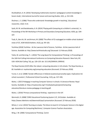 Shuilleabhain, A. N. (2016) ‘Developing mathematics teachers’ pedagogical content knowledge in
lesson study’, International Journal for Lesson and Learning Studies, 5(3):, p. 212–226.
Shulman, L. S. (1986) ‘Those who understand: Knowledge growth in teaching’, Educational
researcher, 15(2): 4-14.
Sysło, M. M. and Kwiatkowska, A. B. (2014) ‘Playing with Computing at a children’s university’, in.
Proceedings of the 9th Workshop in Primary and Secondary Computing Education, ACM, pp. 104–
107.
Taub, R., Ben-Ari, M. and Armoni, M. (2009) ‘The effect of CS unplugged on middle-school students’
views of CS’, ACM SIGCSE Bulletin, 41(3), pp. 99–103.
TechHive (2018) TechHive - At the Lawrence Hall of Science, TechHive - At the Lawrence Hall of
Science. Available at: http://www.techhivestudio.org/ (Accessed: 11 February 2018).
Tedre, M. and Denning, P. J. (2016) ‘The Long Quest for Computational Thinking’, in Proceedings of
the 16th Koli Calling International Conference on Computing Education Research. New York, NY,
USA: ACM (Koli Calling ’16), pp. 120–129. doi: 10.1145/2999541.2999542.
The Royal Society (2107) After the reboot: computing education in UK schools. The Royal Society, p.
60. Available at: royalsociety.org/computing-education (Accessed: 22 February 2018).
Turner, S. et al. (2008) ‘Gender differences in Holland vocational personality types: Implications for
school counselors’, Professional School Counseling, 11(5), pp. 317–326.
Waite, J. (2017) Pedagogy in teaching Computer Science in schools: A Literature Review. Royal
Society. Available at: https://royalsociety.org/~/media/policy/projects/Computing-
education/literature-review-pedagogy-in-teaching.pdf.
Waite, J. (2018) ‘Primary computational thinking - experience in the UK’.
Wenmoth, D. (2008) ‘CORE Educational Positioning System 2.0’, 24 October. Available at:
https://www.slideshare.net/dwenmoth/eps2-presentation (Accessed: 22 February 2018).
Wilson, C. et al. (2010) ‘Running on empty: The failure to teach K-12 Computer Science in the digital
age. Association for Computing Machinery’, Computer Science Teachers Association.
Wing, J. M. (2006) ‘Computational Thinking’, Comm
 