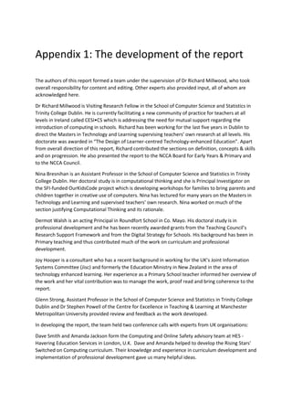 Appendix 1: The development of the report
The authors of this report formed a team under the supervision of Dr Richard Millwood, who took
overall responsibility for content and editing. Other experts also provided input, all of whom are
acknowledged here.
Dr Richard Millwood is Visiting Research Fellow in the School of Computer Science and Statistics in
Trinity College Dublin. He is currently facilitating a new community of practice for teachers at all
levels in Ireland called CESI•CS which is addressing the need for mutual support regarding the
introduction of computing in schools. Richard has been working for the last five years in Dublin to
direct the Masters in Technology and Learning supervising teachers’ own research at all levels. His
doctorate was awarded in “The Design of Learner-centred Technology-enhanced Education”. Apart
from overall direction of this report, Richard contributed the sections on definition, concepts & skills
and on progression. He also presented the report to the NCCA Board for Early Years & Primary and
to the NCCA Council.
Nina Bresnihan is an Assistant Professor in the School of Computer Science and Statistics in Trinity
College Dublin. Her doctoral study is in computational thinking and she is Principal Investigator on
the SFI-funded OurKidsCode project which is developing workshops for families to bring parents and
children together in creative use of computers. Nina has lectured for many years on the Masters in
Technology and Learning and supervised teachers’ own research. Nina worked on much of the
section justifying Computational Thinking and its rationale.
Dermot Walsh is an acting Principal in Roundfort School in Co. Mayo. His doctoral study is in
professional development and he has been recently awarded grants from the Teaching Council’s
Research Support Framework and from the Digital Strategy for Schools. His background has been in
Primary teaching and thus contributed much of the work on curriculum and professional
development.
Joy Hooper is a consultant who has a recent background in working for the UK’s Joint Information
Systems Committee (Jisc) and formerly the Education Ministry in New Zealand in the area of
technology enhanced learning. Her experience as a Primary School teacher informed her overview of
the work and her vital contribution was to manage the work, proof read and bring coherence to the
report.
Glenn Strong, Assistant Professor in the School of Computer Science and Statistics in Trinity College
Dublin and Dr Stephen Powell of the Centre for Excellence in Teaching & Learning at Manchester
Metropolitan University provided review and feedback as the work developed.
In developing the report, the team held two conference calls with experts from UK organisations:
Dave Smith and Amanda Jackson form the Computing and Online Safety advisory team at HES -
Havering Education Services in London, U.K. Dave and Amanda helped to develop the Rising Stars’
Switched on Computing curriculum. Their knowledge and experience in curriculum development and
implementation of professional development gave us many helpful ideas.
 