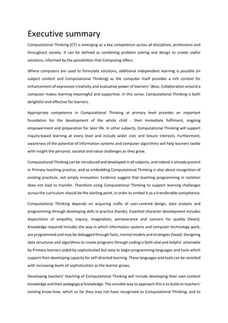 Executive summary
Computational Thinking (CT) is emerging as a key competence across all disciplines, professions and
throughout society. It can be defined as combining problem solving and design to create useful
solutions, informed by the possibilities that Computing offers.
Where computers are used to formulate solutions, additional independent learning is possible (in
subject content and Computational Thinking) as the computer itself provides a rich context for
enhancement of expressive creativity and evaluative power of learners’ ideas. Collaboration around a
computer makes learning meaningful and supportive. In this sense, Computational Thinking is both
delightful and effective for learners.
Appropriate competence in Computational Thinking at primary level provides an important
foundation for the development of the whole child - their immediate fulfilment, ongoing
empowerment and preparation for later life. In other subjects, Computational Thinking will support
inquiry-based learning at every level and include wider civic and leisure interests. Furthermore,
awareness of the potential of information systems and computer algorithms will help learners tackle
with insight the personal, societal and value challenges as they grow.
Computational Thinking can be introduced and developed in all subjects, and indeed is already present
in Primary teaching practice, and so embedding Computational Thinking is also about recognition of
existing practices, not simply innovation. Evidence suggest that teaching programming in isolation
does not lead to transfer. Therefore using Computational Thinking to support learning challenges
across the curriculum should be the starting point, in order to embed it as a transferable competence.
Computational Thinking depends on acquiring crafts of user-centred design, data analysis and
programming through developing skills in practice (hands). Essential character development includes
dispositions of empathy, inquiry, imagination, perseverance and concern for quality (heart).
Knowledge required includes the way in which information systems and computer technology work,
are programmed and may be debugged through facts, mental models and strategies (head). Designing
data structures and algorithms to create programs through coding is both vital and helpful: attainable
by Primary learners aided by sophisticated but easy to begin programming languages and tools which
support their developing capacity for self-directed learning. These languages and tools can be revisited
with increasing levels of sophistication as the learner grows.
Developing teachers’ teaching of Computational Thinking will include developing their own content
knowledge and their pedagogical knowledge. The sensible way to approach this is to build on teachers’
existing know-how, which so far they may not have recognised as Computational Thinking, and to
 