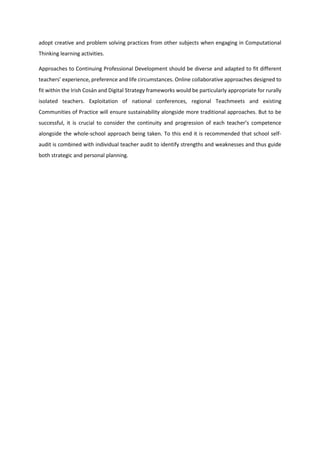 adopt creative and problem solving practices from other subjects when engaging in Computational
Thinking learning activities.
Approaches to Continuing Professional Development should be diverse and adapted to fit different
teachers’ experience, preference and life circumstances. Online collaborative approaches designed to
fit within the Irish Cosán and Digital Strategy frameworks would be particularly appropriate for rurally
isolated teachers. Exploitation of national conferences, regional Teachmeets and existing
Communities of Practice will ensure sustainability alongside more traditional approaches. But to be
successful, it is crucial to consider the continuity and progression of each teacher’s competence
alongside the whole-school approach being taken. To this end it is recommended that school self-
audit is combined with individual teacher audit to identify strengths and weaknesses and thus guide
both strategic and personal planning.
 