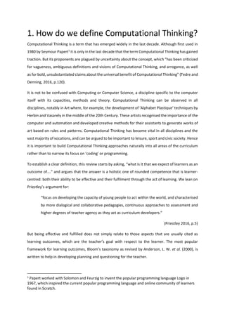 1. How do we define Computational Thinking?
Computational Thinking is a term that has emerged widely in the last decade. Although first used in
1980 by Seymour Papert1
it is only in the last decade that the term Computational Thinking has gained
traction. But its proponents are plagued by uncertainty about the concept, which “has been criticized
for vagueness, ambiguous definitions and visions of Computational Thinking, and arrogance, as well
as for bold, unsubstantiated claims about the universal benefit of Computational Thinking” (Tedre and
Denning, 2016, p.120).
It is not to be confused with Computing or Computer Science, a discipline specific to the computer
itself with its capacities, methods and theory. Computational Thinking can be observed in all
disciplines, notably in Art where, for example, the development of ‘Alphabet Plastique’ techniques by
Herbin and Vasarely in the middle of the 20th Century. These artists recognised the importance of the
computer and automation and developed creative methods for their assistants to generate works of
art based on rules and patterns. Computational Thinking has become vital in all disciplines and the
vast majority of vocations, and can be argued to be important to leisure, sport and civic society. Hence
it is important to build Computational Thinking approaches naturally into all areas of the curriculum
rather than to narrow its focus on ‘coding’ or programming.
To establish a clear definition, this review starts by asking, “what is it that we expect of learners as an
outcome of….” and argues that the answer is a holistic one of rounded competence that is learner-
centred: both their ability to be effective and their fulfilment through the act of learning. We lean on
Priestley’s argument for:
“focus on developing the capacity of young people to act within the world, and characterised
by more dialogical and collaborative pedagogies, continuous approaches to assessment and
higher degrees of teacher agency as they act as curriculum developers.”
(Priestley 2016, p.5)
But being effective and fulfilled does not simply relate to those aspects that are usually cited as
learning outcomes, which are the teacher’s goal with respect to the learner. The most popular
framework for learning outcomes, Bloom’s taxonomy as revised by Anderson, L. W. et al. (2000), is
written to help in developing planning and questioning for the teacher.
1
Papert worked with Solomon and Feurzig to invent the popular programming language Logo in
1967, which inspired the current popular programming language and online community of learners
found in Scratch.
 