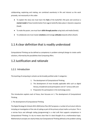 collaborating, explaining and making, are combined seamlessly in life and interact as the work
proceeds, not necessarily in this order:
● To explain the story one must learn the facts of the butterfly’s life-cycle and construct a
mental model of how transformation from egg to butterfly takes place in dynamic sequence
(head).
● To make the poster, one must learn skills through practice using tools and media (hands).
● To collaborate one must master emotions and manage attitudes towards others (heart).
1.1 A clear definition that is readily understood
Computational Thinking can be defined as competence in problem solving & design to create useful
solutions, informed by the possibilities that Computing offers.
1.2 Justification and rationale
1.2.1 Introduction
The teaching of computing in schools can be broadly justified under 3 categories:
1. The development of Computational Thinking;
2. The development of more broadly applicable skills such as digital
literacy, broadened social participation and 21st
century skills and
3. Preparation for participation in the technology sector.
This introduction explains each of these, then focusses on 1. The development of Computational
Thinking.
1. The development of Computational Thinking
The Digital Strategy for Schools 2015-2020 Action Plan 2017 proposes a number of curriculum reforms
including an investigation of the role of coding as part of the primary school maths curriculum. This is
a narrow focus and although coding (programming) is a vital craft that supports competence in
Computational Thinking, it is by no means clear that it is best thought of as a mathematical topic.
Mathematical concepts are clearly linked, but Computational Thinking defined as the problem solving
 