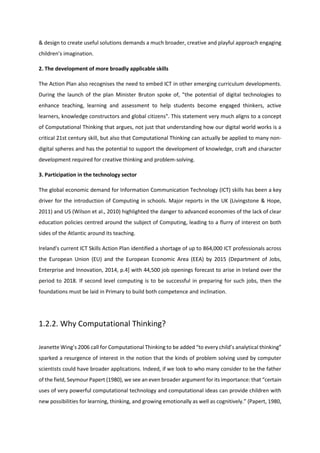 & design to create useful solutions demands a much broader, creative and playful approach engaging
children’s imagination.
2. The development of more broadly applicable skills
The Action Plan also recognises the need to embed ICT in other emerging curriculum developments.
During the launch of the plan Minister Bruton spoke of, "the potential of digital technologies to
enhance teaching, learning and assessment to help students become engaged thinkers, active
learners, knowledge constructors and global citizens". This statement very much aligns to a concept
of Computational Thinking that argues, not just that understanding how our digital world works is a
critical 21st century skill, but also that Computational Thinking can actually be applied to many non-
digital spheres and has the potential to support the development of knowledge, craft and character
development required for creative thinking and problem-solving.
3. Participation in the technology sector
The global economic demand for Information Communication Technology (ICT) skills has been a key
driver for the introduction of Computing in schools. Major reports in the UK (Livingstone & Hope,
2011) and US (Wilson et al., 2010) highlighted the danger to advanced economies of the lack of clear
education policies centred around the subject of Computing, leading to a flurry of interest on both
sides of the Atlantic around its teaching.
Ireland's current ICT Skills Action Plan identified a shortage of up to 864,000 ICT professionals across
the European Union (EU) and the European Economic Area (EEA) by 2015 (Department of Jobs,
Enterprise and Innovation, 2014, p.4] with 44,500 job openings forecast to arise in Ireland over the
period to 2018. If second level computing is to be successful in preparing for such jobs, then the
foundations must be laid in Primary to build both competence and inclination.
1.2.2. Why Computational Thinking?
Jeanette Wing’s 2006 call for Computational Thinking to be added “to every child’s analytical thinking”
sparked a resurgence of interest in the notion that the kinds of problem solving used by computer
scientists could have broader applications. Indeed, if we look to who many consider to be the father
of the field, Seymour Papert (1980), we see an even broader argument for its importance: that “certain
uses of very powerful computational technology and computational ideas can provide children with
new possibilities for learning, thinking, and growing emotionally as well as cognitively.” (Papert, 1980,
 