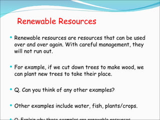 Renewable Resources Renewable resources are resources that can be used over and over again. With careful management, they will not run out. For example, if we cut down trees to make wood, we can plant new trees to take their place. Q. Can you think of any other examples? Other examples include water, fish, plants/crops. Q. Explain why these examples are renewable resources. 