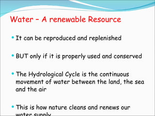 Water – A renewable Resource It can be reproduced and replenished BUT only if it is properly used and conserved The Hydrological Cycle is the continuous movement of water between the land, the sea and the air This is how nature cleans and renews our water supply 