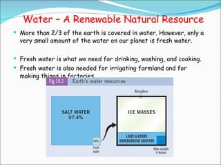 Water – A Renewable Natural Resource More than 2/3 of the earth is covered in water. However, only a very small amount of the water on our planet is fresh water. Fresh water is what we need for drinking, washing, and cooking.  Fresh water is also needed for irrigating farmland and for making things in factories.  