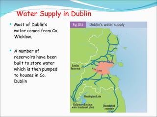 Water Supply in Dublin Most of Dublin’s water comes from Co. Wicklow. A number of reservoirs have been built to store water which is then pumped to houses in Co. Dublin 