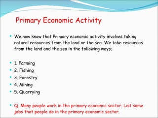 Primary Economic Activity We now know that Primary economic activity involves taking natural resources from the land or the sea. We take resources from the land and the sea in the following ways; 1. Farming 2. Fishing 3. Forestry 4. Mining 5. Quarrying Q. Many people work in the primary economic sector. List some jobs that people do in the primary economic sector. 