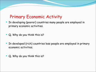 Primary Economic Activity In developing (poorer) countries many people are employed in primary economic activities. Q. Why do you think this is? In developed (rich) countries less people are employed in primary economic activities. Q. Why do you think this is? 
