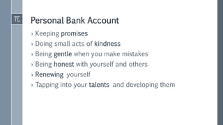 Personal Bank Account
› Keeping promises
› Doing small acts of kindness
› Being gentle when you make mistakes
› Being honest with yourself and others
› Renewing yourself
› Tapping into your talents and developing them
 