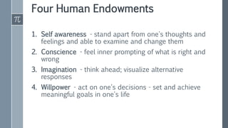 Four Human Endowments
1. Self awareness - stand apart from one's thoughts and
feelings and able to examine and change them
2. Conscience - feel inner prompting of what is right and
wrong
3. Imagination - think ahead; visualize alternative
responses
4. Willpower - act on one's decisions - set and achieve
meaningful goals in one's life
 
