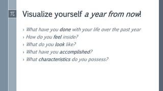Visualize yourself a year from now!
› What have you done with your life over the past year
› How do you feel inside?
› What do you look like?
› What have you accomplished?
› What characteristics do you possess?
 