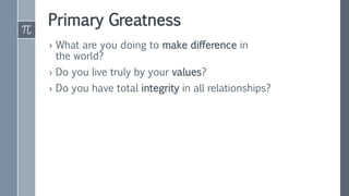 Primary Greatness
› What are you doing to make difference in
the world?
› Do you live truly by your values?
› Do you have total integrity in all relationships?
 