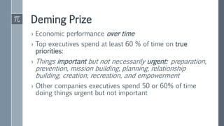 Deming Prize
› Economic performance over time
› Top executives spend at least 60 % of time on true
priorities:
› Things important but not necessarily urgent: preparation,
prevention, mission building, planning, relationship
building, creation, recreation, and empowerment
› Other companies executives spend 50 or 60% of time
doing things urgent but not important
 