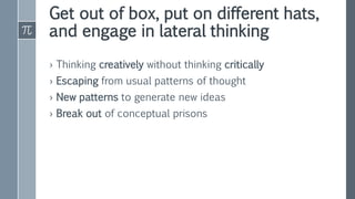 Get out of box, put on different hats,
and engage in lateral thinking
› Thinking creatively without thinking critically
› Escaping from usual patterns of thought
› New patterns to generate new ideas
› Break out of conceptual prisons
 