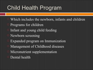Child Health Program Which includes the newborn, infants and children Programs for children Infant and young child feeding Newborn screening Expanded program on Immunization Management of Childhood diseases Micronutrient supplementation Dental health 
