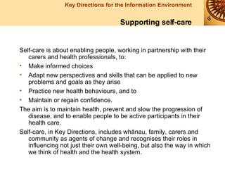 Self-care is about enabling people, working in partnership with their carers and health professionals, to: Make informed choices Adapt new perspectives and skills that can be applied to new problems and goals as they arise Practice new health behaviours, and to  Maintain or regain confidence. The aim is to maintain health, prevent and slow the progression of disease, and to enable people to be active participants in their health care. Self-care, in Key Directions, includes whānau, family, carers and community as agents of change and recognises their roles in influencing not just their own well-being, but also the way in which we think of health and the health system.   Supporting self-care 