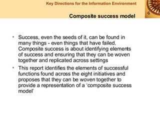 Success, even the seeds of it, can be found in many things - even things that have failed. Composite success is about identifying elements of success and ensuring that they can be woven together and replicated across settings This report identifies the elements of successful functions found across the eight initiatives and proposes that they can be woven together to provide a representation of a ‘composite success model’  Composite success model 