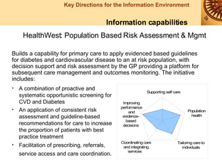 Information capabilities HealthWest: Population Based Risk Assessment & Mgmt A combination of proactive and systematic opportunistic screening for CVD and Diabetes An application of consistent risk assessment and guideline-based recommendations for care to increase the proportion of patients with best practice treatment Facilitation of prescribing, referrals, service access and care coordination .   Builds a capability for primary care to apply evidenced based guidelines for diabetes and cardiovascular disease to an at risk population, with decision support and risk assessment by the GP providing a platform for subsequent care management and outcomes monitoring. The initiative includes: 