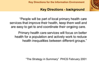 “ People will be part of local primary health care services that improve their health, keep them well and are easy to get to and coordinate their ongoing care.  Primary health care services will focus on better health for a population and actively work to reduce health inequalities between different groups.” “ The Strategy in Summary”  PHCS February 2001 Key Directions - background 