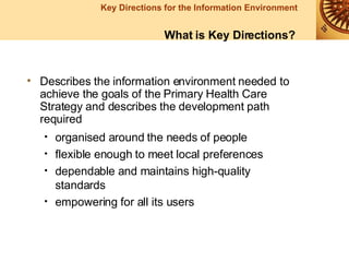 Describes the information environment needed to achieve the goals of the Primary Health Care Strategy and describes the development path required organised around the needs of people flexible enough to meet local preferences dependable and maintains high-quality standards empowering for all its users What is Key Directions? 