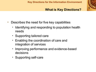 Describes the need for five key capabilities Identifying and responding to population health needs Supporting tailored care Enabling the coordination of care and integration of services Improving performance and evidence-based decisions Supporting self-care What is Key Directions? 