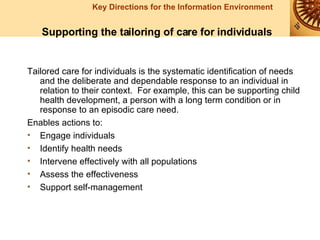 Tailored care for individuals is the systematic identification of needs and the deliberate and dependable response to an individual in relation to their context.  For example, this can be supporting child health development, a person with a long term condition or in response to an episodic care need. Enables actions to: Engage individuals Identify health needs Intervene effectively with all populations Assess the effectiveness Support self-management   Supporting the tailoring of care for individuals 