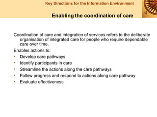 Coordination of care and integration of services refers to the deliberate organisation of integrated care for people who require dependable care over time. Enables actions to: Develop care pathways  Identify participants in care Streamline the actions along the care pathways Follow progress and respond to actions along care pathway Evaluate effectiveness   Enabling the coordination of care 