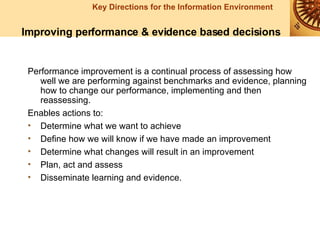 Performance improvement is a continual process of assessing how well we are performing against benchmarks and evidence, planning how to change our performance, implementing and then reassessing. Enables actions to: Determine what we want to achieve Define how we will know if we have made an improvement Determine what changes will result in an improvement Plan, act and assess Disseminate learning and evidence.   Improving performance & evidence based decisions 