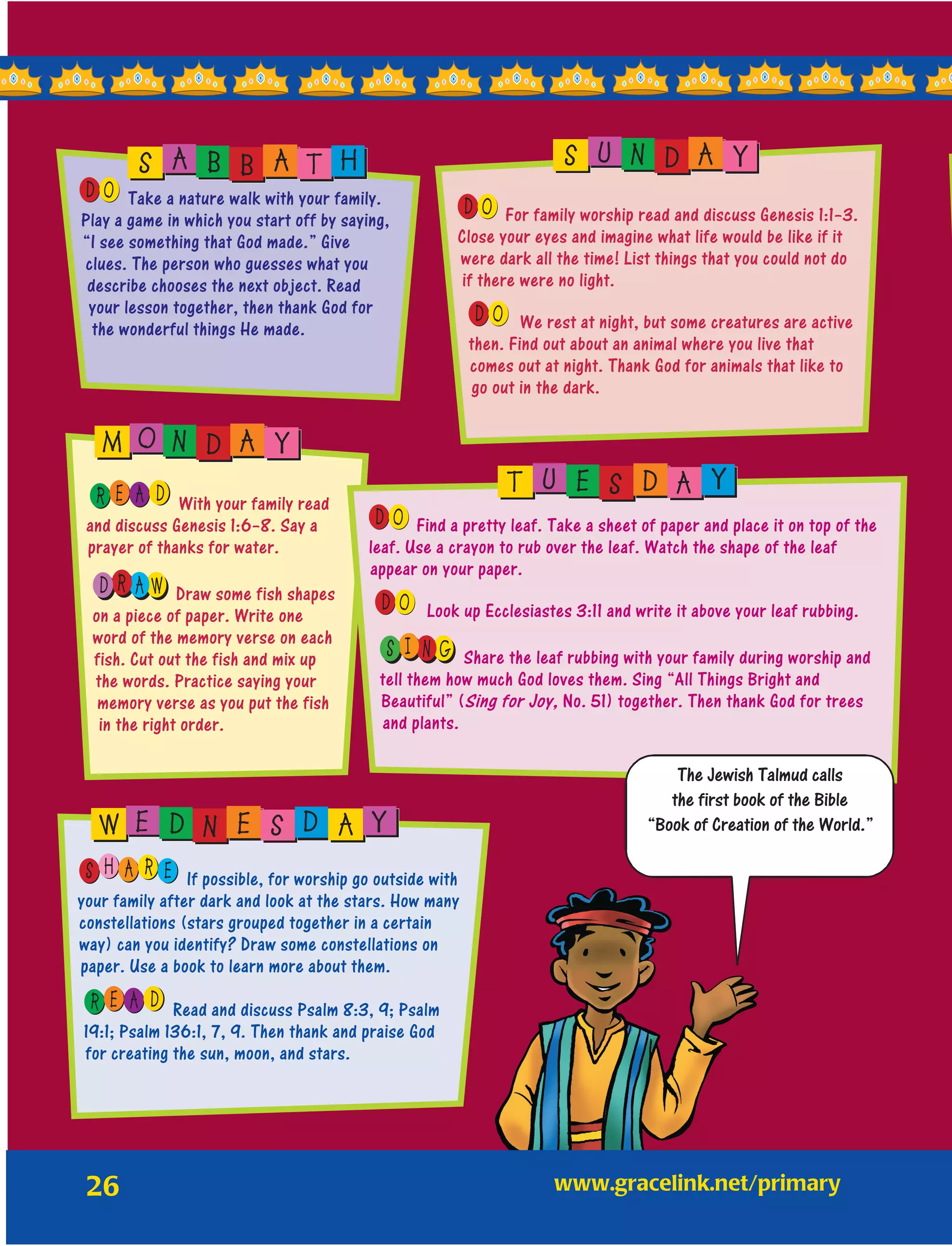 26
OD Take a nature walk with your family.
Play a game in which you start off by saying,
“I see something that God made.” Give
clues. The person who guesses what you
describe chooses the next object. Read
your lesson together, then thank God for
the wonderful things He made.
OD For family worship read and discuss Genesis 1:1–3.
Close your eyes and imagine what life would be like if it
were dark all the time! List things that you could not do
if there were no light.
OD We rest at night, but some creatures are active
then. Find out about an animal where you live that
comes out at night. Thank God for animals that like to
go out in the dark.
E AR D With your family read
and discuss Genesis 1:6–8. Say a
prayer of thanks for water.
R AD W Draw some fish shapes
on a piece of paper. Write one
word of the memory verse on each
fish. Cut out the fish and mix up
the words. Practice saying your
memory verse as you put the fish
in the right order.
OD Find a pretty leaf. Take a sheet of paper and place it on top of the
leaf. Use a crayon to rub over the leaf. Watch the shape of the leaf
appear on your paper.
OD Look up Ecclesiastes 3:11 and write it above your leaf rubbing.
I NS G Share the leaf rubbing with your family during worship and
tell them how much God loves them. Sing “All Things Bright and
Beautiful” (Sing for Joy, No. 51) together. Then thank God for trees
and plants.
H EAS R If possible, for worship go outside with
your family after dark and look at the stars. How many
constellations (stars grouped together in a certain
way) can you identify? Draw some constellations on
paper. Use a book to learn more about them.
E AR D Read and discuss Psalm 8:3, 9; Psalm
19:1; Psalm 136:1, 7, 9. Then thank and praise God
for creating the sun, moon, and stars.
S A B B A T H S U N D A Y
M O N D A Y
T U E S D A Y
W E D N E S D A Y
The Jewish Talmud calls
the first book of the Bible
“Book of Creation of the World.”
	www.gracelink.net/primary
 