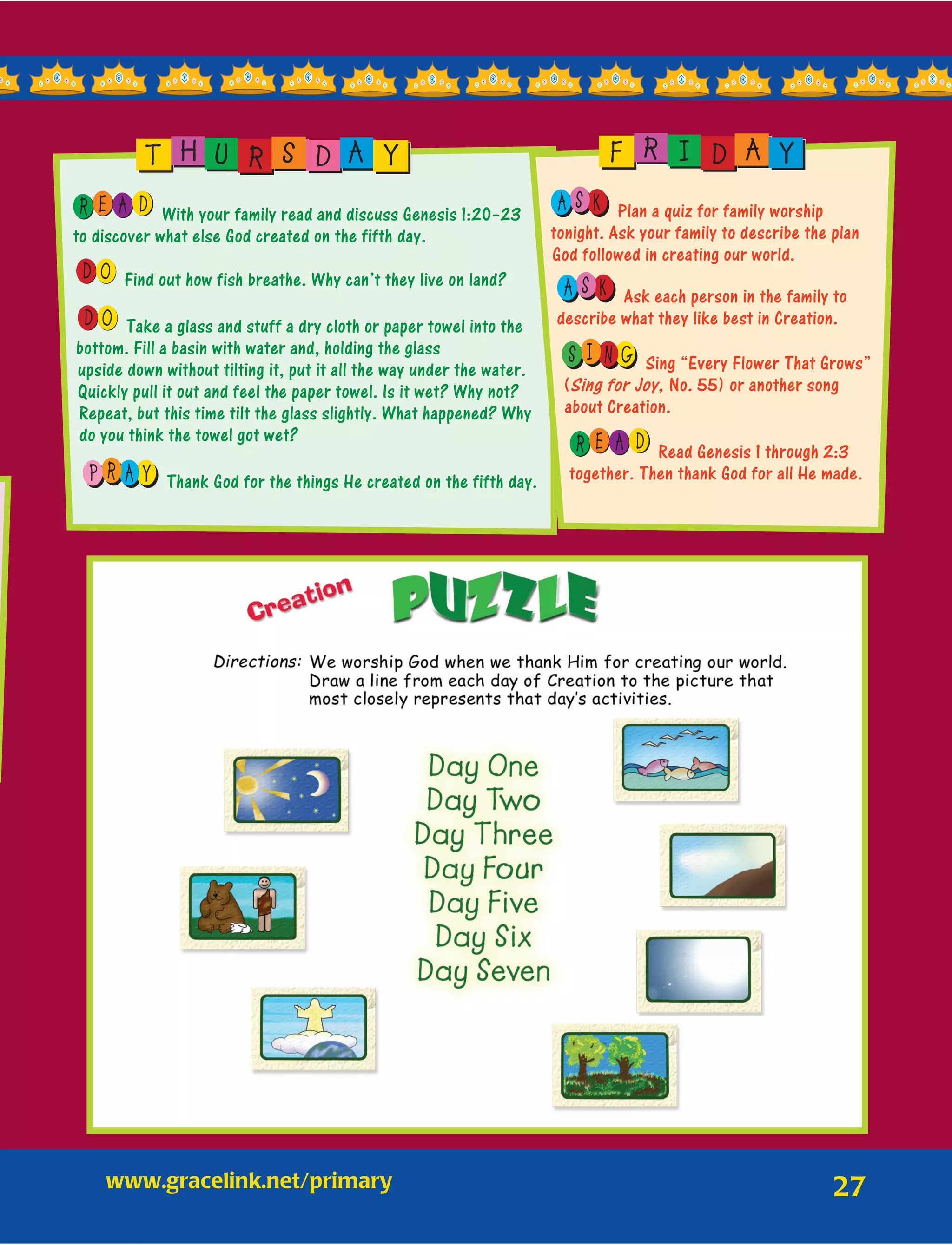 27
E AR D With your family read and discuss Genesis 1:20–23
to discover what else God created on the fifth day.
OD Find out how fish breathe. Why can’t they live on land?
OD Take a glass and stuff a dry cloth or paper towel into the
bottom. Fill a basin with water and, holding the glass
upside down without tilting it, put it all the way under the water.
Quickly pull it out and feel the paper towel. Is it wet? Why not?
Repeat, but this time tilt the glass slightly. What happened? Why
do you think the towel got wet?
R AP Y Thank God for the things He created on the fifth day.
T H U R S D A Y
S KA Plan a quiz for family worship
tonight. Ask your family to describe the plan
God followed in creating our world.
S KA Ask each person in the family to
describe what they like best in Creation.
I NS G Sing “Every Flower That Grows”
(Sing for Joy, No. 55) or another song
about Creation.
E AR D Read Genesis 1 through 2:3
together. Then thank God for all He made.
F R I D A Y
www.gracelink.net/primary	
 
