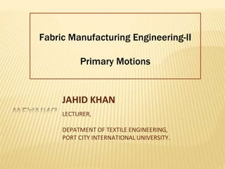 Fabric Manufacturing Engineering-II
Primary Motions
JAHID KHAN
LECTURER,
DEPATMENT OF TEXTILE ENGINEERING,
PORT CITY INTERNATIONAL UNIVERSITY.
 