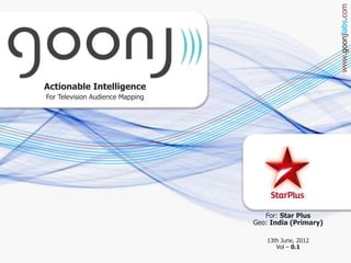 www.goonjlabs.com
Actionable Intelligence
For Television Audience Mapping




                                     For: Star Plus
                                  Geo: India (Primary)

                                     13th June, 2012
                                        Vol – 0.1
 