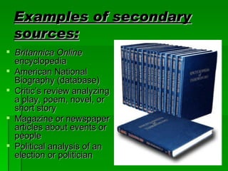 Examples of secondary sources: Britannica Online encyclopedia American National Biography (database) Critic’s review analyzing a play, poem, novel, or short story Magazine or newspaper articles about events or people Political analysis of an election or politician