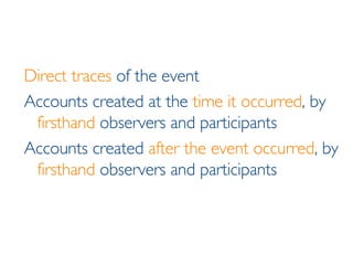 Direct traces  of the event Accounts created at the  time it occurred , by  firsthand  observers and participants Accounts created  after the event occurred , by  firsthand  observers and participants 