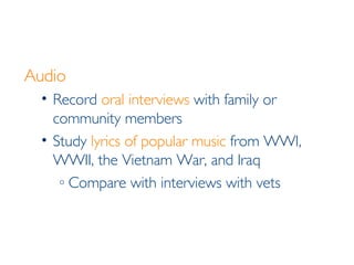 Audio Record  oral interviews  with family or community members Study  lyrics of popular music  from WWI, WWII, the Vietnam War, and Iraq Compare with interviews with vets 