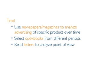 Text Use  newspapers/magazines to analyze advertising  of specific product over time Select  cookbooks  from different periods  Read  letters  to analyze point of view 