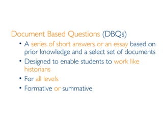 Document Based Questions  (DBQs) A  series of short answers or an essay  based on prior knowledge and a select set of documents Designed to enable students to  work like historians For  all levels Formative  or  summative 