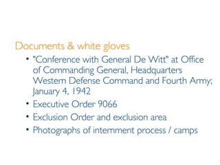 Documents & white gloves "Conference with General De Witt" at Office of Commanding General, Headquarters Western Defense Command and Fourth Army; January 4, 1942 Executive Order 9066 Exclusion Order and exclusion area Photographs of internment process / camps 
