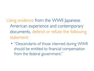 Using evidence  from the WWII Japanese American experience and contemporary documents,  defend or refute the following statement: “Descendants of those interned during WWII should be entitled to financial compensation from the federal government.” 