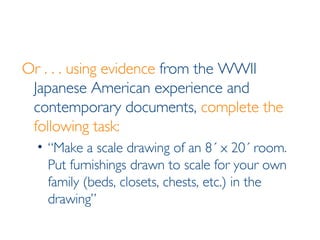 Or . . . using evidence  from the WWII Japanese American experience and contemporary documents,  complete the following task: “Make a scale drawing of an 8´ x 20´ room. Put furnishings drawn to scale for your own family (beds, closets, chests, etc.) in the drawing” 