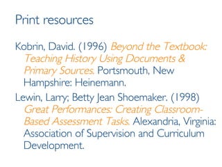 Print resources Kobrin, David. (1996)  Beyond the Textbook: Teaching History Using Documents & Primary Sources .  Portsmouth, New Hampshire: Heinemann.  Lewin, Larry; Betty Jean Shoemaker. (1998)  Great Performances: Creating Classroom-Based Assessment Tasks .  Alexandria, Virginia: Association of Supervision and Curriculum Development. 