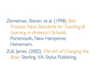 Zemelman, Steven, et al. (1998)  Best Practice: New Standards for Teaching & Learning in America’s Schools .  Portsmouth, New Hampshire: Heinemann. Zull, James. (2002)  The Art of Changing the Brain.  Sterling, VA. Stylus Publishing. 