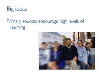 Big ideas Primary sources encourage high levels of learning 