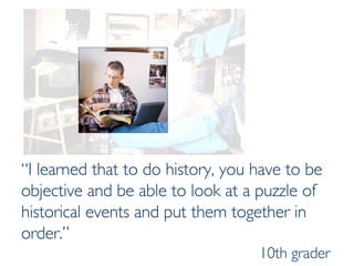 “ I learned that to do history, you have to be objective and be able to look at a puzzle of historical events and put them together in order.”   10th grader 