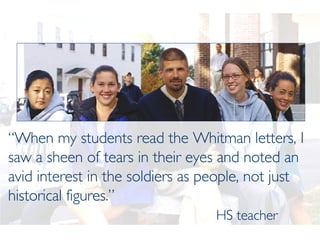 “ When my students read the Whitman letters, I saw a sheen of tears in their eyes and noted an avid interest in the soldiers as people, not just historical figures.”   HS teacher 