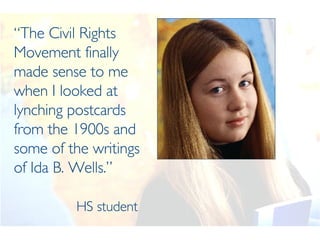 “ The Civil Rights Movement finally made sense to me when I looked at lynching postcards from the 1900s and some of the writings of Ida B. Wells.”   HS student 