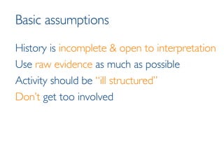 Basic assumptions  History is  incomplete & open to interpretation Use   raw evidence  as much as possible Activity should be  “ill structured” Don’t  get too involved 