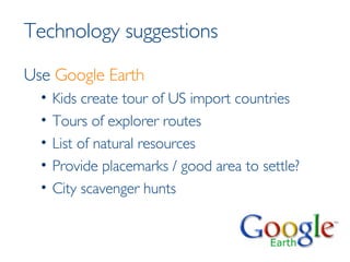 Technology suggestions Use  Google Earth Kids create tour of US import countries Tours of explorer routes List of natural resources Provide placemarks / good area to settle? City scavenger hunts 